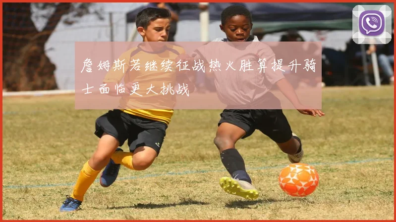 詹姆斯若继续征战热火胜算提升骑士面临更大挑战