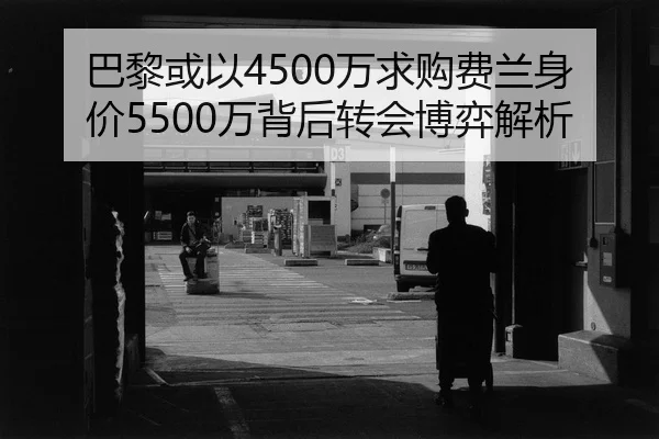 巴黎或以4500万求购费兰身价5500万背后转会博弈解析