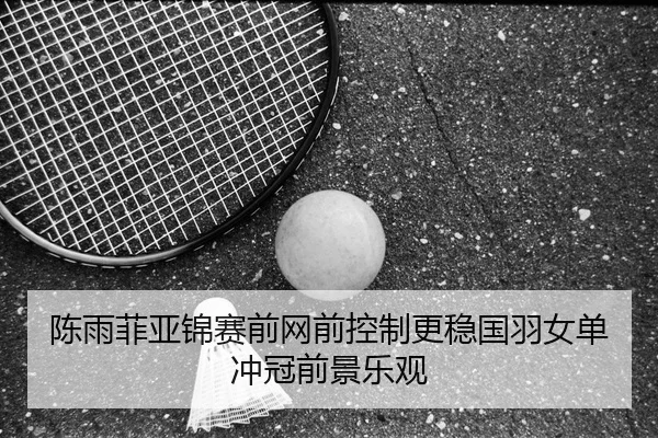 陈雨菲亚锦赛前网前控制更稳国羽女单冲冠前景乐观